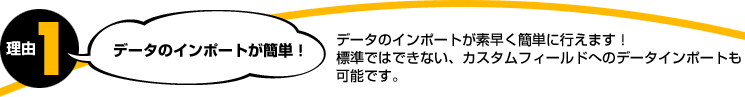 理由1。データのインポートが簡単！データのインポートが素早く簡単に行えます！標準ではできない、カスタムフィールドへのデータインポートも可能です。