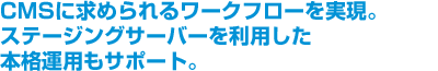 CMSに求められるワークフローを実現。ステージングサーバーを利用した本格運用もサポート。