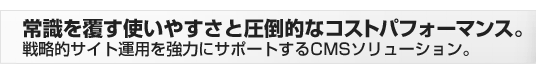 常識を覆す使いやすさと圧倒的なコストパフォーマンス。戦略的サイト運用を強力にサポートするCMSソリューション。