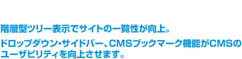 階層型ツリー表示でサイトの一覧性が向上。ドロップダウン・サイドバー、CMSブックマーク機能がCMSのユーザビリティを向上させます。