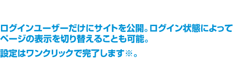 ログインユーザーだけにサイトを公開。ログイン状態によってページの表示を切り替えることも可能。設定はワンクリックで完了します※。