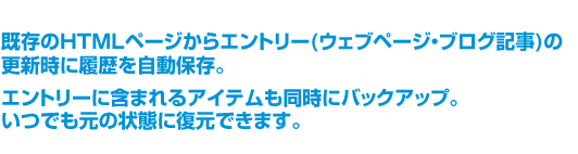 既存のHTMLページからエントリー(ウェブページ・ブログ記事)の更新時に履歴を自動保存。エントリーに含まれるアイテムも同時にバックアップ。いつでも元の状態に復元できます。