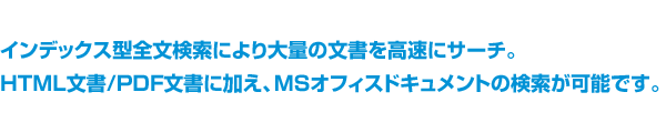 インデックス型全文検索により大量の文書を高速にサーチ。HTML文書/PDF文書に加え、MSオフィスドキュメントの検索が可能です。